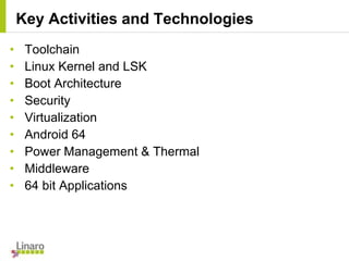 • Toolchain
• Linux Kernel and LSK
• Boot Architecture
• Security
• Virtualization
• Android 64
• Power Management & Thermal
• Middleware
• 64 bit Applications
Key Activities and Technologies
 