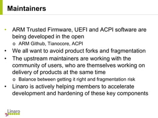 • ARM Trusted Firmware, UEFI and ACPI software are
being developed in the open
o ARM Github, Tianocore, ACPI
• We all want to avoid product forks and fragmentation
• The upstream maintainers are working with the
community of users, who are themselves working on
delivery of products at the same time
o Balance between getting it right and fragmentation risk
• Linaro is actively helping members to accelerate
development and hardening of these key components
Maintainers
 