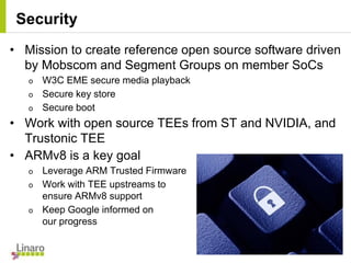 • Mission to create reference open source software driven
by Mobscom and Segment Groups on member SoCs
o W3C EME secure media playback
o Secure key store
o Secure boot
• Work with open source TEEs from ST and NVIDIA, and
Trustonic TEE
• ARMv8 is a key goal
o Leverage ARM Trusted Firmware
o Work with TEE upstreams to
ensure ARMv8 support
o Keep Google informed on
our progress
Security
 