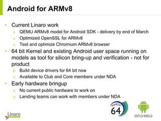 • Current Linaro work
o QEMU ARMv8 model for Android SDK - delivery by end of March
o Optimized OpenSSL for ARMv8
o Test and optimize Chromium ARMv8 browser
• 64 bit Kernel and existing Android user space running on
models as tool for silicon bring-up and verification - not for
product
o Build device drivers for 64 bit now
o Available to Club and Core members under NDA
• Early hardware bringup
o No current public hardware to work on
o Landing teams can work with members under NDA
Android for ARMv8
 