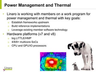 • Linaro is working with members on a work program for
power management and thermal with key goals:
o Establish frameworks upstream
o Build reference implementations
o Leverage existing member software technology
• Hardware platforms (v7 and v8)
o big.LITTLE/HMP
o 4/8/8+ multicore SoCs
o CPU and GPU/IO processors
Power Management and Thermal
 