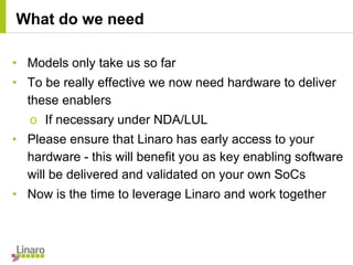 • Models only take us so far
• To be really effective we now need hardware to deliver
these enablers
o If necessary under NDA/LUL
• Please ensure that Linaro has early access to your
hardware - this will benefit you as key enabling software
will be delivered and validated on your own SoCs
• Now is the time to leverage Linaro and work together
What do we need
 