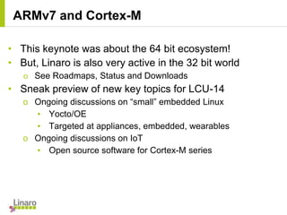• This keynote was about the 64 bit ecosystem!
• But, Linaro is also very active in the 32 bit world
o See Roadmaps, Status and Downloads
• Sneak preview of new key topics for LCU-14
o Ongoing discussions on “small” embedded Linux
▪ Yocto/OE
▪ Targeted at appliances, embedded, wearables
o Ongoing discussions on IoT
▪ Open source software for Cortex-M series
ARMv7 and Cortex-M
 