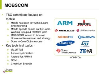 • TSC committee focused on
mobile
o Mobile has been key within Linaro
since founding
o Mobile agenda carried out by Linaro
Working Groups & Platform team
o MOBSCOM formed to focus on
Linaro mobile roadmap and strategy
o Open to Core/Club members
• Key technical topics
o big.LITTLE
o Android optimization
o Android for ARMv8
o QEMU
o Chromium Browser
MOBSCOM
MOBSCOM
 