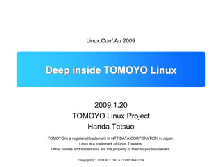 Copyright (C) 2009 NTT DATA CORPORATION Deep inside TOMOYO Linux Linux.Conf.Au 2009 2009.1.20 TOMOYO Linux Project Handa Tetsuo TOMOYO is a registered trademark of NTT DATA CORPORATION in Japan. Linux is a trademark of Linus Torvalds. Other names and trademarks are the property of their respective owners. 