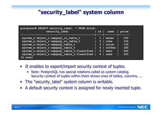 "security_label" system column

          p o s t g r e s = #                                     S E L E C T                    s e c           u r i           t y _           l a b           e l ,           *    F R O M      d r i n k ;
                                                                                        s e       c u r           i t y           _ l a           b e l                                                         |     i d    |        n a m          e      |      p r i c         e
          - - -           - - -          - - -         - - -         - - -         - - -           - - -           - - -           - - -           - - -         - - -         - - - - - - - - - - - - - + - - - - + - -               - - -         - - - +    - - - - -          - -
               s y         s t e          m _ u         : o b         j e c         t _ r           : s e           p g s           q l _           r o _         t a b         l e _ t                          |       1 | w          a t e        r      |           1 0        0
                s y         s t e          m _ u         : o b         j e c         t _ r           : s e           p g s           q l _           r o _         t a b         l e _ t                           |      2 | c          o k e              |            1 2       0
                 s y         s t e          m _ u         : o b         j e c         t _ r           : s e           p g s           q l _           t a b         l e _         t                                  |     3 | j          u i c      e      |             1 3      0
                  s y         s t e          m _ u         : o b         j e c         t _ r           : s e           p g s           q l _           t a b         l e _          t                                  |    4 | c          o f f     e e    |              1 8     0
                   s y         s t e          m _ u         : o b         j e c         t _ r           : s e           p g s           q l _           t a b         l e _           t : C l a s s i f i e d |              5 | b          e e r           |               2 4    0
                    s y         s t e          m _ u         : o b         j e c         t _ r           : s e           p g s           q l _           t a b         l e _           t : C l a s s i f i e d |              6 | s          a k e          |                3 2   0
           ( 6                   r o w          s )


                          It enables to export/import security context of tuples.
                                            Note: PostgreSQL has special relations called as system catalog.
                                            Security context of tuples within them shows ones of tables, columns, ...
                          The "security_label" system column is writable.
                          A default security context is assigned for newly inserted tuple.



Ｐage 12
 