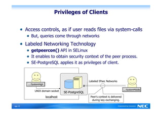 Privileges of Clients


          Access controls, as if user reads files via system-calls
             But, queries come through networks
          Labeled Networking Technology
             getpeercon() API in SELinux
             It enables to obtain security context of the peer process.
             SE-PostgreSQL applies it as privileges of client.



                                                        Labeled IPsec Networks
           ...:SystemHigh

                                                                                       ...:SystemMiddle
                 UNIX domain socket
                                        SE-PostgreSQL
                            localhost                    Peer's context is delivered
                                                          during key exchanging.

Ｐage 13
 