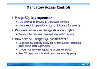 Mandatory Access Controls


          PostgreSQL has superuser
            It is allowed to bypass all the access controls
            Like a root in operating system, nightmare for security
          Resource owner can change its access rights
            Possibly, he can leak classified information assets.
          How does SE-PostgreSQL handle them?
            Is applies its security policy on all the queries, including
            ones come from superusers.
            It does not allow to bypass its access controls.
            Any DB objects are labeled based on security policy.



Ｐage 15
 