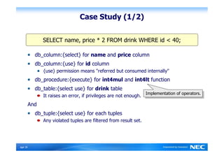 Case Study (1/2)


                SELECT name, price * 2 FROM drink WHERE id < 40;

            db_column:{select} for name and price column
            db_column:{use} for id column
                {use} permission means "referred but consumed internally"
            db_procedure:{execute} for int4mul and int4lt function
            db_table:{select use} for drink table
                                                                    Implementation of operators.
                                                                     Implementation of operators.
                It raises an error, if privileges are not enough.
          And
            db_tuple:{select use} for each tuples
                Any violated tuples are filtered from result set.




Ｐage 18
 