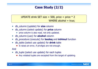 Case Study (2/2)

                  UPDATE drink SET size = 500, price = price * 2
                                         WHERE alcohol = true;

            db_column:{update} for size column
            db_column:{select update} for price column
                price column is also read, not only updated.
            db_column:{use} for alcohol column
            db_procedure:{execute} for booleq and int4mul function
            db_table:{select use update} for drink table
                It raises an error, if privilges are not enough.
          And
            db_tuple:{select use update} for each tuples
                Any violated tuples are excepted from the target of updating.



Ｐage 19
 