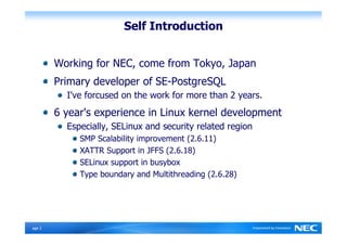 Self Introduction


         Working for NEC, come from Tokyo, Japan
         Primary developer of SE-PostgreSQL
           I've forcused on the work for more than 2 years.
         6 year's experience in Linux kernel development
           Especially, SELinux and security related region
              SMP Scalability improvement (2.6.11)
              XATTR Support in JFFS (2.6.18)
              SELinux support in busybox
              Type boundary and Multithreading (2.6.28)




Ｐage 2
 