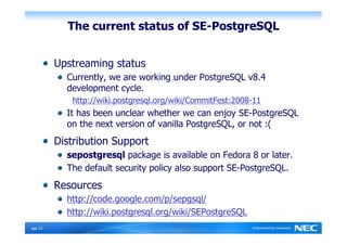 The current status of SE-PostgreSQL


          Upstreaming status
            Currently, we are working under PostgreSQL v8.4
            development cycle.
             http://wiki.postgresql.org/wiki/CommitFest:2008-11
            It has been unclear whether we can enjoy SE-PostgreSQL
            on the next version of vanilla PostgreSQL, or not :(
          Distribution Support
            sepostgresql package is available on Fedora 8 or later.
            The default security policy also support SE-PostgreSQL.
          Resources
            http://code.google.com/p/sepgsql/
            http://wiki.postgresql.org/wiki/SEPostgreSQL
Ｐage 23
 