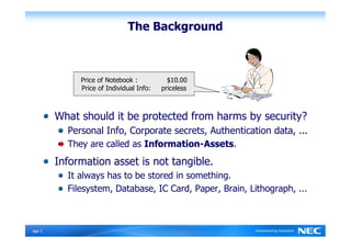 The Background



              Price of Notebook :           $10.00
              Price of Individual Info:   priceless



         What should it be protected from harms by security?
           Personal Info, Corporate secrets, Authentication data, ...
           They are called as Information-Assets.
         Information asset is not tangible.
           It always has to be stored in something.
           Filesystem, Database, IC Card, Paper, Brain, Lithograph, ...



Ｐage 3
 