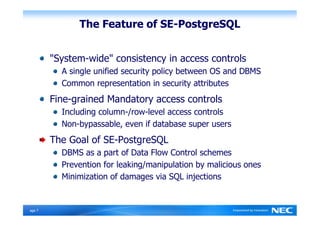 The Feature of SE-PostgreSQL


         "System-wide" consistency in access controls
           A single unified security policy between OS and DBMS
           Common representation in security attributes
         Fine-grained Mandatory access controls
           Including column-/row-level access controls
           Non-bypassable, even if database super users
         The Goal of SE-PostgreSQL
           DBMS as a part of Data Flow Control schemes
           Prevention for leaking/manipulation by malicious ones
           Minimization of damages via SQL injections


Ｐage 7
 
