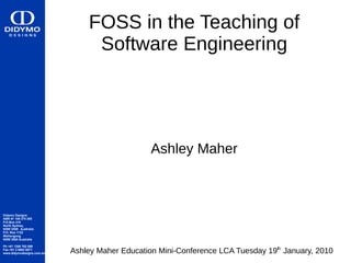 FOSS in the Teaching of
                                Software Engineering




                                                Ashley Maher



Didymo Designs
ABN 91 109 275 265
P.O.Box 410
North Sydney,
NSW 2059 Australia
P.O. Box 1122
Wollongong
NSW 2500 Australia

Ph +61 1300 762 599
Fax +61 2 8002 0071
www.didymodesigns.com.au   Ashley Maher Education Mini-Conference LCA Tuesday 19th January, 2010
 