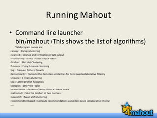 Running Mahout Command line launcher bin/mahout (This shows the list of algorithms) Valid program names are: canopy: : Canopy clustering cleansvd: : Cleanup and verification of SVD output clusterdump: : Dump cluster output to text dirichlet: : Dirichlet Clustering fkmeans: : Fuzzy K-means clustering fpg: : Frequent Pattern Growth itemsimilarity: : Compute the item-item-similarities for item-based collaborative filtering kmeans: : K-means clustering lda: : Latent Dirchlet Allocation ldatopics: : LDA Print Topics lucene.vector: : Generate Vectors from a Lucene index matrixmult: : Take the product of two matrices meanshift: : Mean Shift clustering recommenditembased: : Compute recommendations using item-based collaborative filtering … .. 