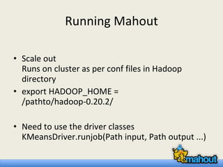 Running Mahout Scale out Runs on cluster as per conf files in Hadoop directory export HADOOP_HOME = /pathto/hadoop-0.20.2/ Need to use the driver classes KMeansDriver.runjob(Path input, Path output ...) 