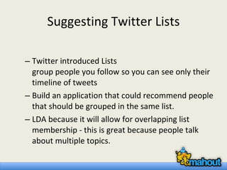 Suggesting Twitter Lists Twitter introduced Lists  group people you follow so you can see only their timeline of tweets Build an application that could recommend people that should be grouped in the same list.  LDA because it will allow for overlapping list membership - this is great because people talk about multiple topics. 