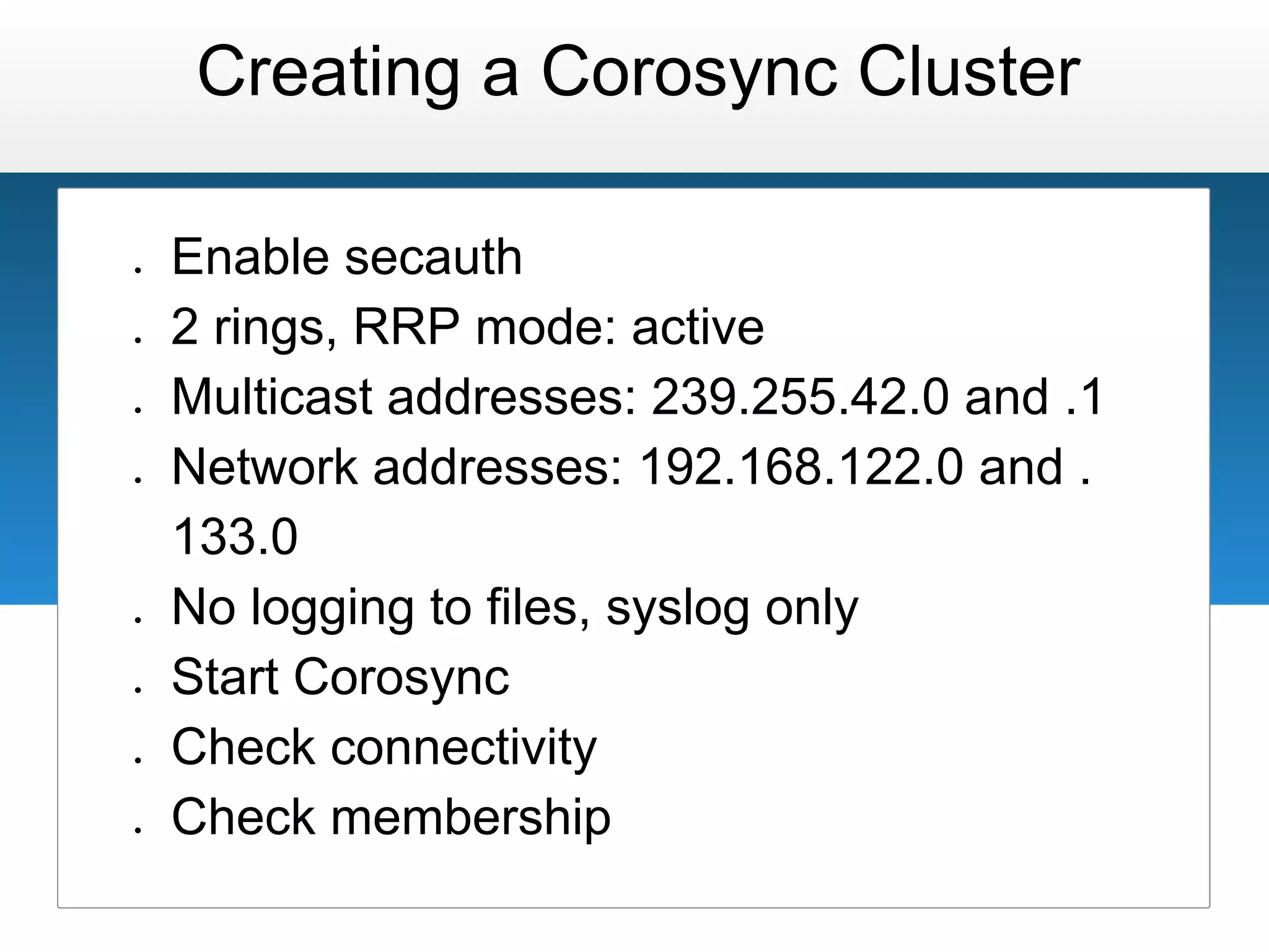 Creating a Corosync Cluster

●   Enable secauth
●   2 rings, RRP mode: active
●   Multicast addresses: 239.255.42.0 and .1
●   Network addresses: 192.168.122.0 and .
    133.0
●   No logging to files, syslog only
●   Start Corosync
●   Check connectivity
●   Check membership
 