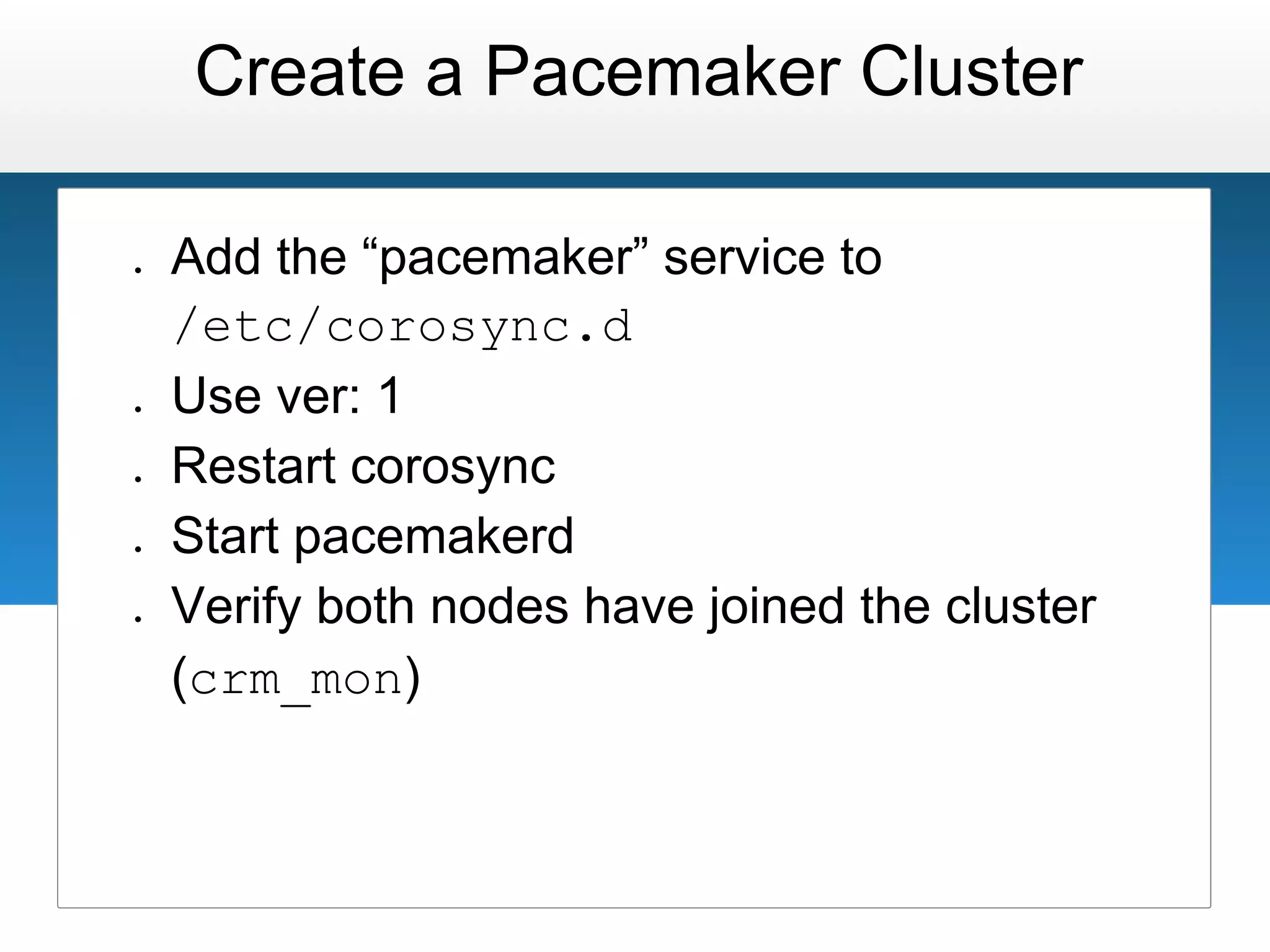 Create a Pacemaker Cluster

●   Add the “pacemaker” service to
    /etc/corosync.d
●   Use ver: 1
●   Restart corosync
●   Start pacemakerd
●   Verify both nodes have joined the cluster
    (crm_mon)
 