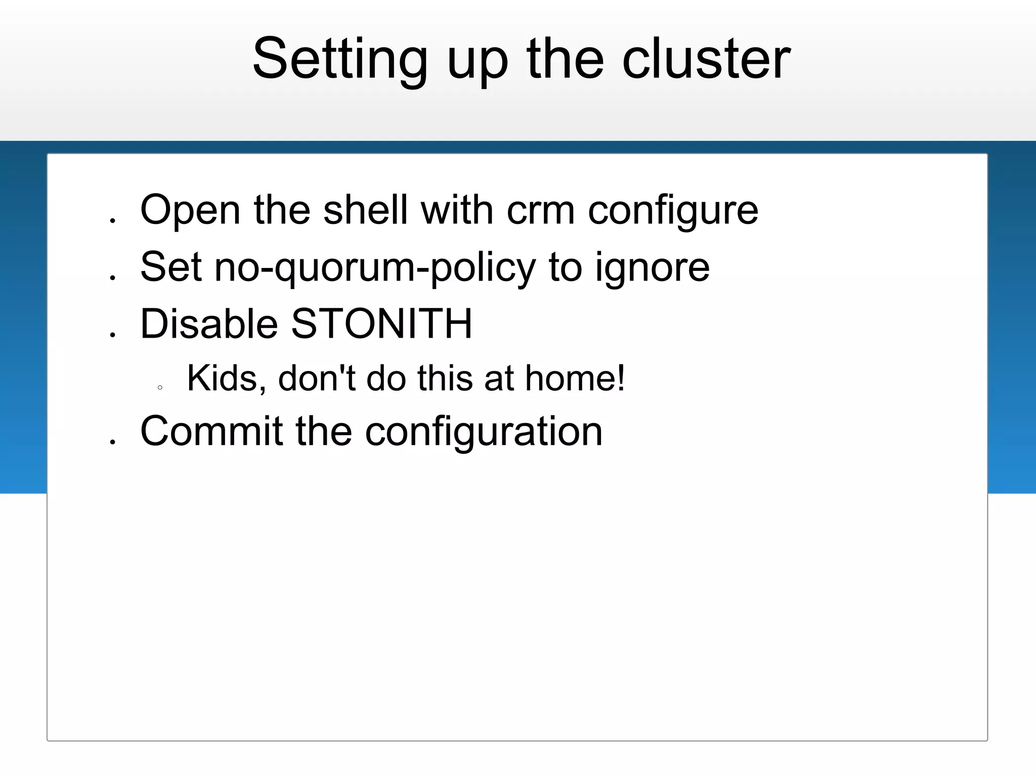 Setting up the cluster

●   Open the shell with crm configure
●   Set no-quorum-policy to ignore
●   Disable STONITH
    ○   Kids, don't do this at home!
●   Commit the configuration
 
