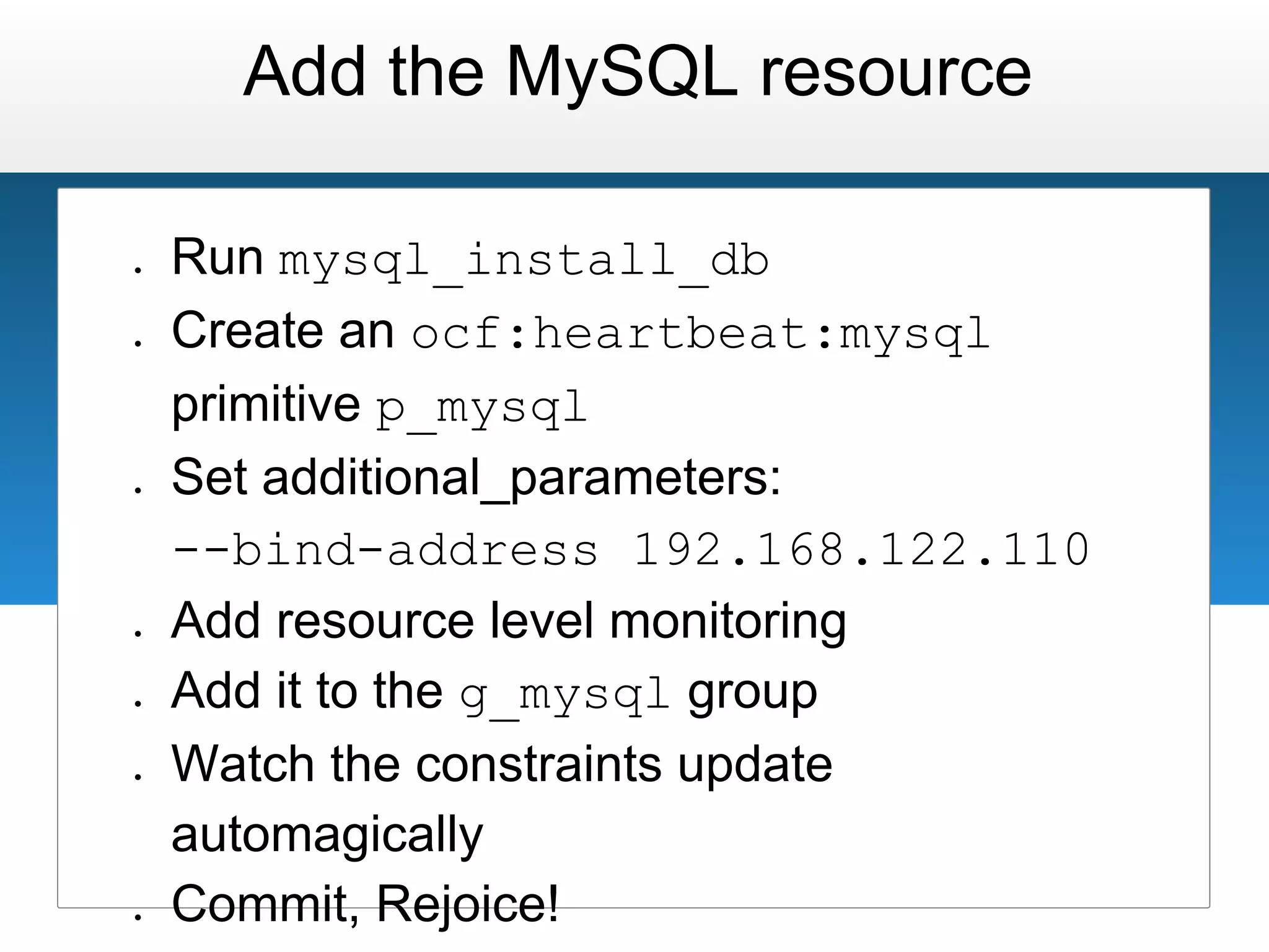 Add the MySQL resource

●   Run mysql_install_db
●   Create an ocf:heartbeat:mysql
    primitive p_mysql
●   Set additional_parameters:
    --bind-address 192.168.122.110
●   Add resource level monitoring
●   Add it to the g_mysql group
●   Watch the constraints update
    automagically
●   Commit, Rejoice!
 