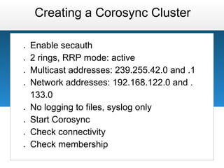 Creating a Corosync Cluster

●   Enable secauth
●   2 rings, RRP mode: active
●   Multicast addresses: 239.255.42.0 and .1
●   Network addresses: 192.168.122.0 and .
    133.0
●   No logging to files, syslog only
●   Start Corosync
●   Check connectivity
●   Check membership
 