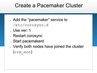 Create a Pacemaker Cluster

●   Add the “pacemaker” service to
    /etc/corosync.d
●   Use ver: 1
●   Restart corosync
●   Start pacemakerd
●   Verify both nodes have joined the cluster
    (crm_mon)
 