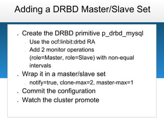 Adding a DRBD Master/Slave Set

●   Create the DRBD primitive p_drbd_mysql
    ○   Use the ocf:linbit:drbd RA
    ○   Add 2 monitor operations
        (role=Master, role=Slave) with non-equal
        intervals
●   Wrap it in a master/slave set
    ○   notify=true, clone-max=2, master-max=1
●   Commit the configuration
●   Watch the cluster promote
 