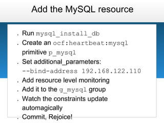 Add the MySQL resource

●   Run mysql_install_db
●   Create an ocf:heartbeat:mysql
    primitive p_mysql
●   Set additional_parameters:
    --bind-address 192.168.122.110
●   Add resource level monitoring
●   Add it to the g_mysql group
●   Watch the constraints update
    automagically
●   Commit, Rejoice!
 