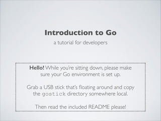 Introduction to Go
a tutorial for developers

Hello! While you’re sitting down, please make	

sure your Go environment is set up.	

!

Grab a USB stick that’s ﬂoating around and copy	

the gostick directory somewhere local.	

!

Then read the included README please!

 