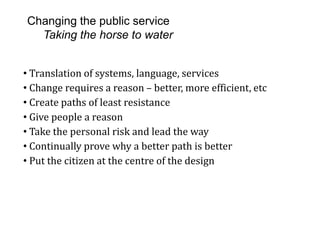 Changing the public service
Taking the horse to water
• Translation of systems, language, services
• Change requires a reason – better, more efficient, etc
• Create paths of least resistance
• Give people a reason
• Take the personal risk and lead the way
• Continually prove why a better path is better
• Put the citizen at the centre of the design
 