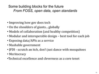 1313
Some building blocks for the future
From FOSS, open data, open standards
• Improving how gov does tech
• On the shoulders of giants... globally
• Models of collaboration (and healthy competition)
• Modular and interoperable design – best tool for each job
• Exposing data/APIs as a service
• Mashable government
• JFDI - scratch an itch, don’t just dance with mosquitoes
• Meritocracy
•Technical excellence and cleverness as a core tenet
 
