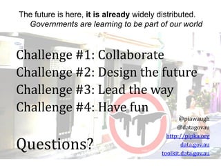 The future is here, it is already widely distributed.
Governments are learning to be part of our world
http://www.flickr.com/photos/mr_matt/35688926
22/
Challenge #1: Collaborate
Challenge #2: Design the future
Challenge #3: Lead the way
Challenge #4: Have fun
Questions?
@piawaugh
@datagovau
http://pipka.org
data.gov.au
toolkit.data.gov.au
 