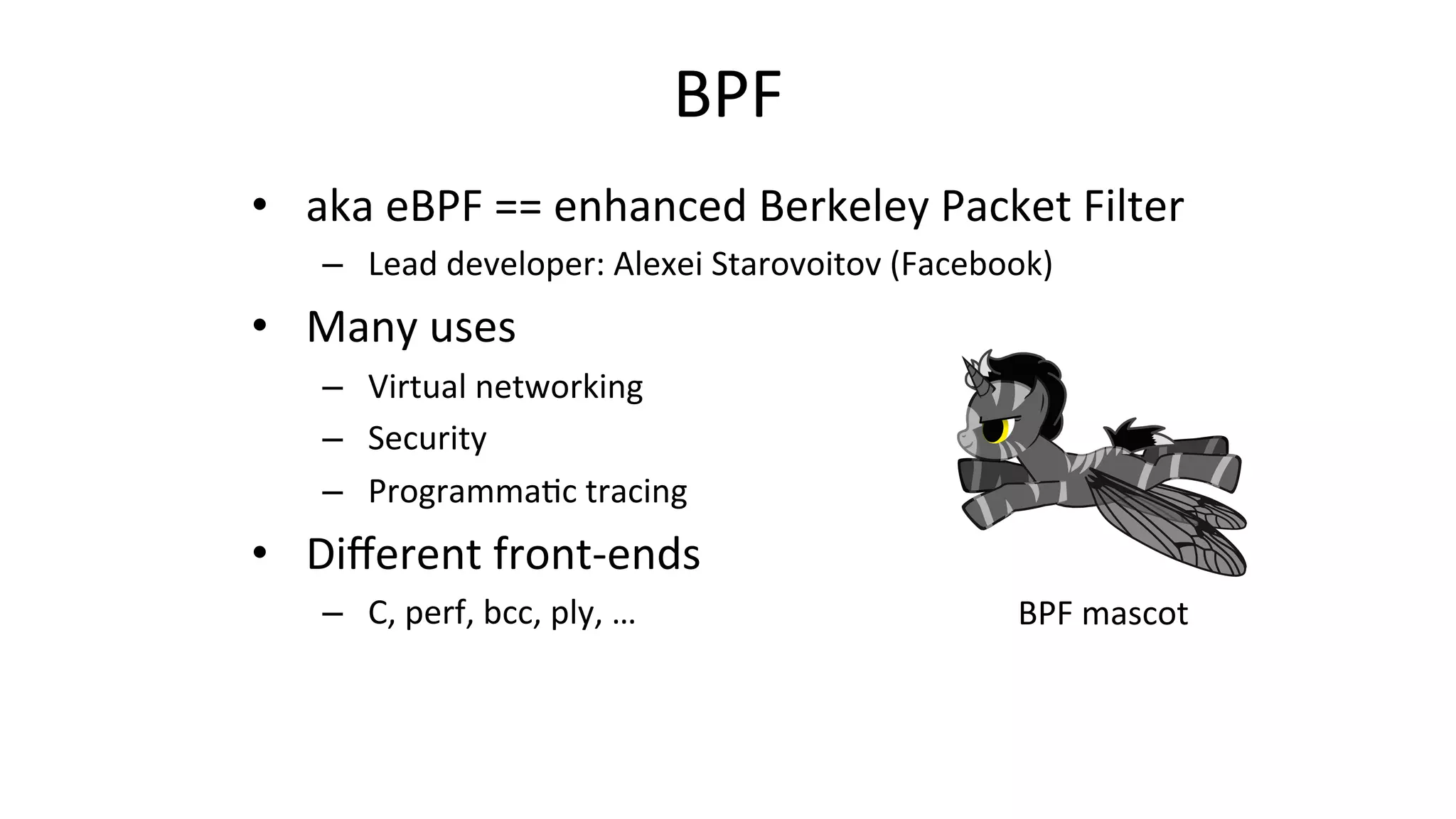 BPF	
•  aka	eBPF	==	enhanced	Berkeley	Packet	Filter	
–  Lead	developer:	Alexei	Starovoitov	(Facebook)		
•  Many	uses	
–  Virtual	networking	
–  Security	
–  Programma>c	tracing	
•  Diﬀerent	front-ends	
–  C,	perf,	bcc,	ply,	…	 BPF	mascot	
 