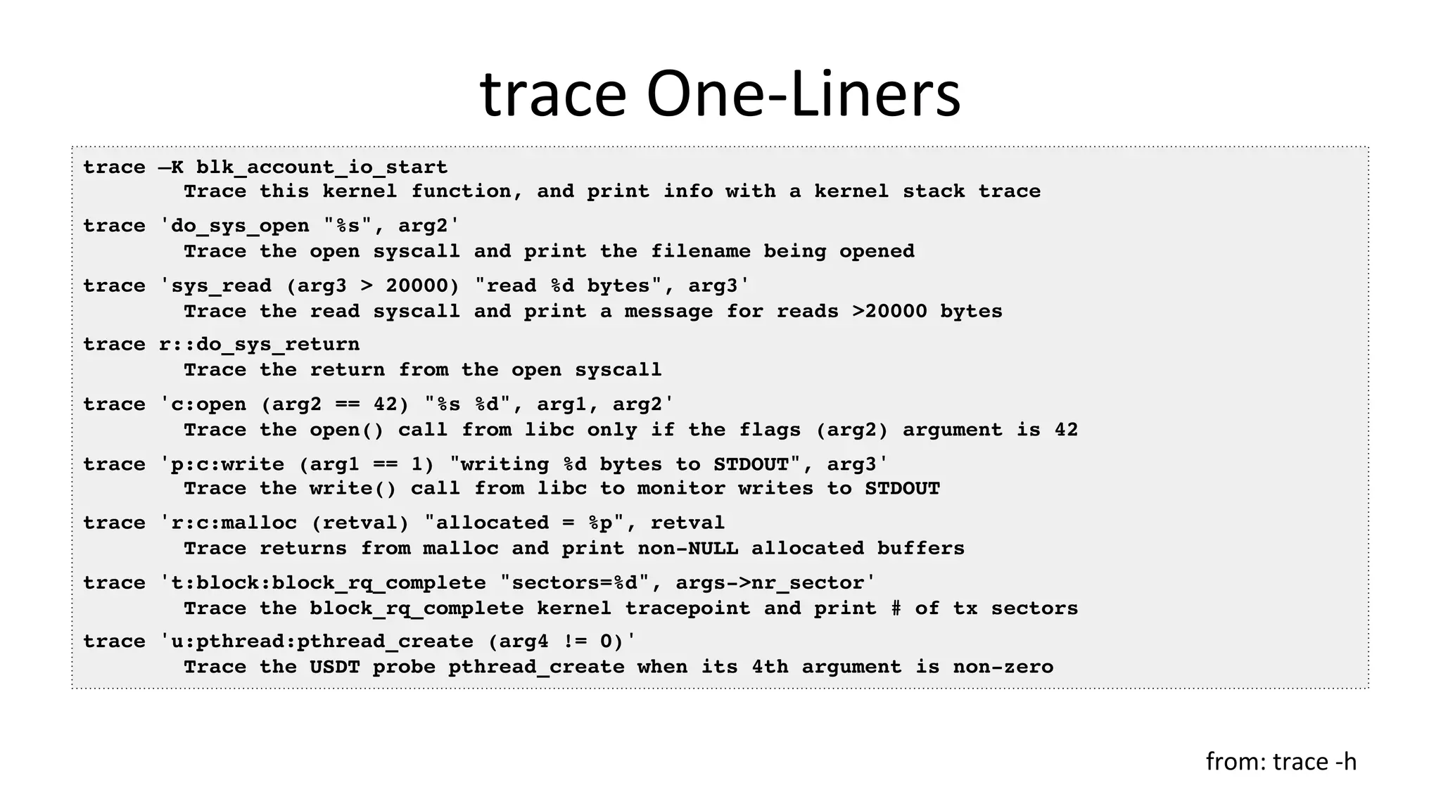 trace	One-Liners	
trace –K blk_account_io_start
Trace this kernel function, and print info with a kernel stack trace
trace 'do_sys_open "%s", arg2'
Trace the open syscall and print the filename being opened
trace 'sys_read (arg3 > 20000) "read %d bytes", arg3'
Trace the read syscall and print a message for reads >20000 bytes
trace r::do_sys_return
Trace the return from the open syscall
trace 'c:open (arg2 == 42) "%s %d", arg1, arg2'
Trace the open() call from libc only if the flags (arg2) argument is 42
trace 'p:c:write (arg1 == 1) "writing %d bytes to STDOUT", arg3'
Trace the write() call from libc to monitor writes to STDOUT
trace 'r:c:malloc (retval) "allocated = %p", retval
Trace returns from malloc and print non-NULL allocated buffers
trace 't:block:block_rq_complete "sectors=%d", args->nr_sector'
Trace the block_rq_complete kernel tracepoint and print # of tx sectors
trace 'u:pthread:pthread_create (arg4 != 0)'
Trace the USDT probe pthread_create when its 4th argument is non-zero
from:	trace	-h	
 