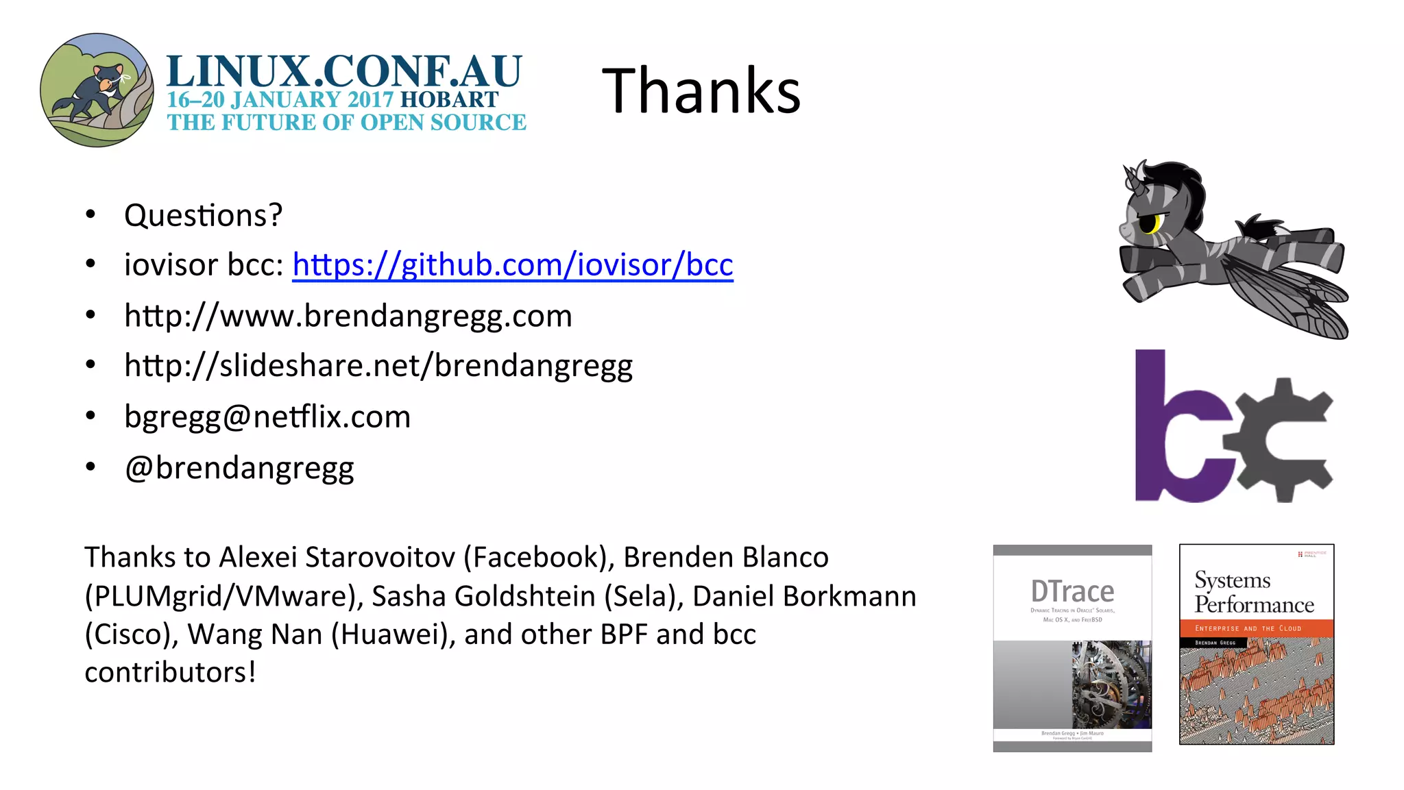Thanks	
•  Ques>ons?	
•  iovisor	bcc:	hUps://github.com/iovisor/bcc		
•  hUp://www.brendangregg.com	
•  hUp://slideshare.net/brendangregg		
•  bgregg@neelix.com	
•  @brendangregg	
	
Thanks	to	Alexei	Starovoitov	(Facebook),	Brenden	Blanco	
(PLUMgrid/VMware),	Sasha	Goldshtein	(Sela),	Daniel	Borkmann	
(Cisco),	Wang	Nan	(Huawei),	and	other	BPF	and	bcc	
contributors!	
 