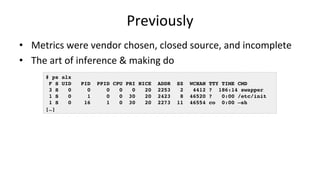 Previously	
•  Metrics	were	vendor	chosen,	closed	source,	and	incomplete	
•  The	art	of	inference	&	making	do	
# ps alx
F S UID PID PPID CPU PRI NICE ADDR SZ WCHAN TTY TIME CMD
3 S 0 0 0 0 0 20 2253 2 4412 ? 186:14 swapper
1 S 0 1 0 0 30 20 2423 8 46520 ? 0:00 /etc/init
1 S 0 16 1 0 30 20 2273 11 46554 co 0:00 –sh
[…]
 