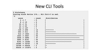 New	CLI	Tools	
# biolatency
Tracing block device I/O... Hit Ctrl-C to end.
^C
usecs : count distribution
4 -> 7 : 0 | |
8 -> 15 : 0 | |
16 -> 31 : 0 | |
32 -> 63 : 0 | |
64 -> 127 : 1 | |
128 -> 255 : 12 |******** |
256 -> 511 : 15 |********** |
512 -> 1023 : 43 |******************************* |
1024 -> 2047 : 52 |**************************************|
2048 -> 4095 : 47 |********************************** |
4096 -> 8191 : 52 |**************************************|
8192 -> 16383 : 36 |************************** |
16384 -> 32767 : 15 |********** |
32768 -> 65535 : 2 |* |
65536 -> 131071 : 2 |* |
 