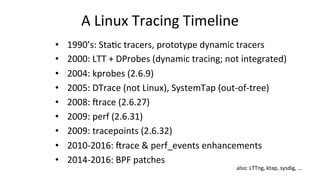 A	Linux	Tracing	Timeline	
•  1990’s:	Sta>c	tracers,	prototype	dynamic	tracers	
•  2000:	LTT	+	DProbes	(dynamic	tracing;	not	integrated)	
•  2004:	kprobes	(2.6.9)	
•  2005:	DTrace	(not	Linux),	SystemTap	(out-of-tree)	
•  2008:	lrace	(2.6.27)	
•  2009:	perf	(2.6.31)	
•  2009:	tracepoints	(2.6.32)	
•  2010-2016:	lrace	&	perf_events	enhancements	
•  2014-2016:	BPF	patches	
also:	LTTng,	ktap,	sysdig,	...	
 