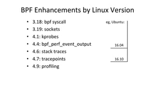 BPF	Enhancements	by	Linux	Version	
•  3.18:	bpf	syscall	
•  3.19:	sockets	
•  4.1:	kprobes	
•  4.4:	bpf_perf_event_output	
•  4.6:	stack	traces	
•  4.7:	tracepoints	
•  4.9:	proﬁling	
16.04	
16.10	
eg,	Ubuntu:	
 