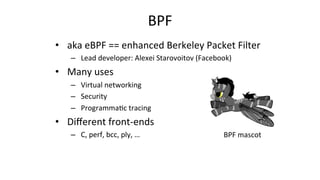 BPF	
•  aka	eBPF	==	enhanced	Berkeley	Packet	Filter	
–  Lead	developer:	Alexei	Starovoitov	(Facebook)		
•  Many	uses	
–  Virtual	networking	
–  Security	
–  Programma>c	tracing	
•  Diﬀerent	front-ends	
–  C,	perf,	bcc,	ply,	…	 BPF	mascot	
 