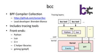 bcc	
•  BPF	Compiler	Collec>on	
–  hUps://github.com/iovisor/bcc		
–  Lead	developer:	Brenden	Blanco	
•  Includes	tracing	tools	
•  Front-ends:	
–  Python	
–  Lua	
–  C++	
–  C	helper	libraries	
–  golang	(gobpf)	
BPF	
Python	
Events	
Kernel	
lua	
bcc	
front-ends	
bcc	tool	 bcc	tool	 …	
…	
user	
kernel	
Tracing	layers:	
 