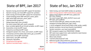 State	of	BPF,	Jan	2017	
1.  Dynamic	tracing,	kernel-level	(BPF	support	for	kprobes)	
2.  Dynamic	tracing,	user-level	(BPF	support	for	uprobes)	
3.  Sta>c	tracing,	kernel-level	(BPF	support	for	tracepoints)	
4.  Timed	sampling	events	(BPF	with	perf_event_open)	
5.  PMC	events	(BPF	with	perf_event_open)	
6.  Filtering	(via	BPF	programs)	
7.  Debug	output	(bpf_trace_printk())	
8.  Per-event	output	(bpf_perf_event_output())	
9.  Basic	variables	(global	&	per-thread	variables,	via	BPF	maps)	
10.  Associa>ve	arrays	(via	BPF	maps)	
11.  Frequency	coun>ng	(via	BPF	maps)	
12.  Histograms	(power-of-2,	linear,	and	custom,	via	BPF	maps)	
13.  Timestamps	and	>me	deltas	(bpf_k>me_get_()	and	BPF)	
14.  Stack	traces,	kernel	(BPF	stackmap)	
15.  Stack	traces,	user	(BPF	stackmap)	
16.  Overwrite	ring	buﬀers	
17.  String	factory	(stringmap)	
18.  Op>onal:	bounded	loops,	<	and	<=,	…	
1.  Sta>c	tracing,	user-level	(USDT	probes	via	uprobes)	
2.  Sta>c	tracing,	dynamic	USDT	(needs	library	support)	
3.  Debug	output	(Python	with	BPF.trace_pipe()	and	
BPF.trace_ﬁelds())	
4.  Per-event	output	(BPF_PERF_OUTPUT	macro	and	
BPF.open_perf_buﬀer())	
5.  Interval	output	(BPF.get_table()	and	table.clear())	
6.  Histogram	prin>ng	(table.print_log2_hist())	
7.  C	struct	naviga>on,	kernel-level	(maps	to	bpf_probe_read())	
8.  Symbol	resolu>on,	kernel-level	(ksym(),	ksymaddr())	
9.  Symbol	resolu>on,	user-level	(usymaddr())	
10.  BPF	tracepoint	support	(via	TRACEPOINT_PROBE)	
11.  BPF	stack	trace	support	(incl.	walk	method	for	stack	frames)	
12.  Examples	(under	/examples)	
13.  Many	tools	(/tools)	
14.  Tutorials	(/docs/tutorial*.md)	
15.  Reference	guide	(/docs/reference_guide.md)	
16.  Open	issues:	(hUps://github.com/iovisor/bcc/issues)	
State	of	bcc,	Jan	2017	
done	
not	yet	
 