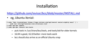 Installa>on	
hUps://github.com/iovisor/bcc/blob/master/INSTALL.md	
•  eg,	Ubuntu	Xenial:		
–  puts	tools	in	/usr/share/bcc/tools,	and	tools/old	for	older	kernels	
–  16.04	is	good,	16.10	beUer:	more	tools	work	
–  bcc	should	also	arrive	as	an	oﬃcial	Ubuntu	snap	
# echo "deb [trusted=yes] https://repo.iovisor.org/apt/xenial xenial-nightly main" |  
sudo tee /etc/apt/sources.list.d/iovisor.list
# sudo apt-get update
# sudo apt-get install bcc-tools
 