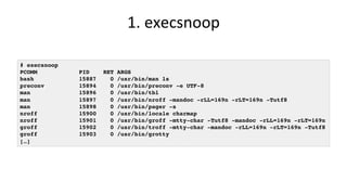 1.	execsnoop	
# execsnoop
PCOMM PID RET ARGS
bash 15887 0 /usr/bin/man ls
preconv 15894 0 /usr/bin/preconv -e UTF-8
man 15896 0 /usr/bin/tbl
man 15897 0 /usr/bin/nroff -mandoc -rLL=169n -rLT=169n -Tutf8
man 15898 0 /usr/bin/pager -s
nroff 15900 0 /usr/bin/locale charmap
nroff 15901 0 /usr/bin/groff -mtty-char -Tutf8 -mandoc -rLL=169n -rLT=169n
groff 15902 0 /usr/bin/troff -mtty-char -mandoc -rLL=169n -rLT=169n -Tutf8
groff 15903 0 /usr/bin/grotty
[…]
 
