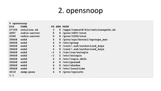 2.	opensnoop	
# opensnoop
PID COMM FD ERR PATH
27159 catalina.sh 3 0 /apps/tomcat8/bin/setclasspath.sh
4057 redis-server 5 0 /proc/4057/stat
2360 redis-server 5 0 /proc/2360/stat
30668 sshd 4 0 /proc/sys/kernel/ngroups_max
30668 sshd 4 0 /etc/group
30668 sshd 4 0 /root/.ssh/authorized_keys
30668 sshd 4 0 /root/.ssh/authorized_keys
30668 sshd -1 2 /var/run/nologin
30668 sshd -1 2 /etc/nologin
30668 sshd 4 0 /etc/login.defs
30668 sshd 4 0 /etc/passwd
30668 sshd 4 0 /etc/shadow
30668 sshd 4 0 /etc/localtime
4510 snmp-pass 4 0 /proc/cpuinfo
[…]
 