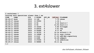 3.	ext4slower	
# ext4slower 1
Tracing ext4 operations slower than 1 ms
TIME COMM PID T BYTES OFF_KB LAT(ms) FILENAME
06:49:17 bash 3616 R 128 0 7.75 cksum
06:49:17 cksum 3616 R 39552 0 1.34 [
06:49:17 cksum 3616 R 96 0 5.36 2to3-2.7
06:49:17 cksum 3616 R 96 0 14.94 2to3-3.4
06:49:17 cksum 3616 R 10320 0 6.82 411toppm
06:49:17 cksum 3616 R 65536 0 4.01 a2p
06:49:17 cksum 3616 R 55400 0 8.77 ab
06:49:17 cksum 3616 R 36792 0 16.34 aclocal-1.14
06:49:17 cksum 3616 R 15008 0 19.31 acpi_listen
06:49:17 cksum 3616 R 6123 0 17.23 add-apt-repository
06:49:17 cksum 3616 R 6280 0 18.40 addpart
06:49:17 cksum 3616 R 27696 0 2.16 addr2line
06:49:17 cksum 3616 R 58080 0 10.11 ag
[…]
also:	btrfsslower,	xfsslower,	zfslower	
 