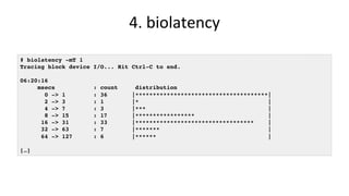 4.	biolatency	
# biolatency -mT 1
Tracing block device I/O... Hit Ctrl-C to end.
06:20:16
msecs : count distribution
0 -> 1 : 36 |**************************************|
2 -> 3 : 1 |* |
4 -> 7 : 3 |*** |
8 -> 15 : 17 |***************** |
16 -> 31 : 33 |********************************** |
32 -> 63 : 7 |******* |
64 -> 127 : 6 |****** |
[…]
 