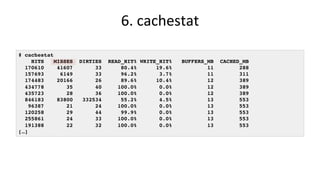 6.	cachestat	
# cachestat
HITS MISSES DIRTIES READ_HIT% WRITE_HIT% BUFFERS_MB CACHED_MB
170610 41607 33 80.4% 19.6% 11 288
157693 6149 33 96.2% 3.7% 11 311
174483 20166 26 89.6% 10.4% 12 389
434778 35 40 100.0% 0.0% 12 389
435723 28 36 100.0% 0.0% 12 389
846183 83800 332534 55.2% 4.5% 13 553
96387 21 24 100.0% 0.0% 13 553
120258 29 44 99.9% 0.0% 13 553
255861 24 33 100.0% 0.0% 13 553
191388 22 32 100.0% 0.0% 13 553
[…]
 